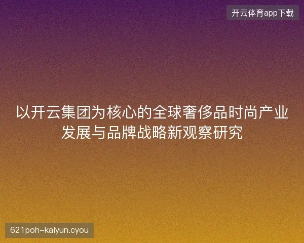 以开云集团为核心的全球奢侈品时尚产业发展与品牌战略新观察研究