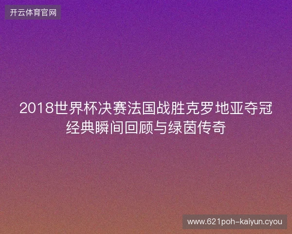 2018世界杯决赛法国战胜克罗地亚夺冠经典瞬间回顾与绿茵传奇