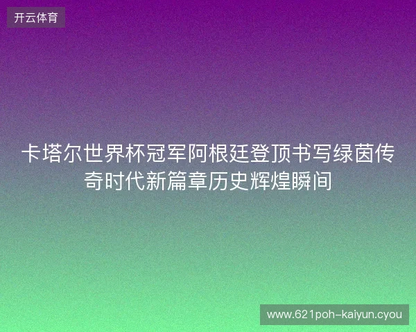 卡塔尔世界杯冠军阿根廷登顶书写绿茵传奇时代新篇章历史辉煌瞬间