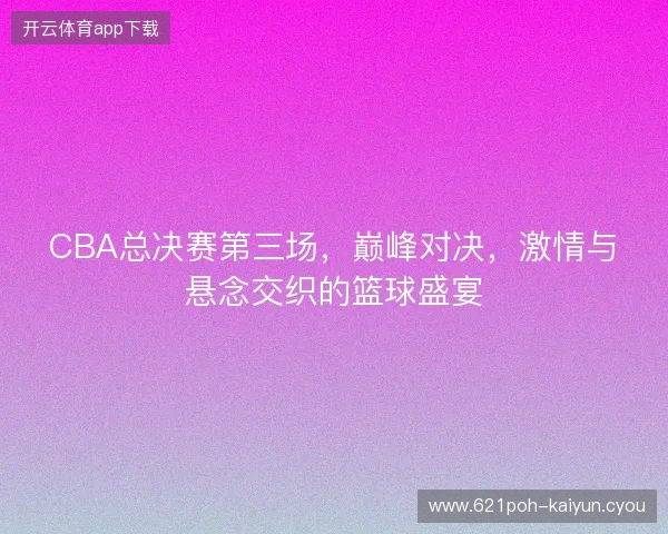 CBA总决赛第三场，巅峰对决，激情与悬念交织的篮球盛宴